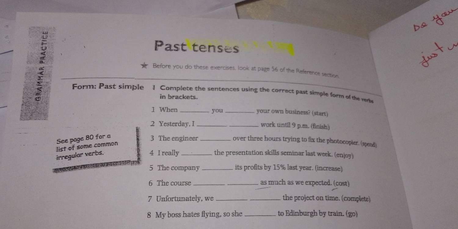 Past tenses 
Before you do these exercises, look at page 56 of the Reference section. 
Form; Past simple 1 Complete the sentences using the correct past simple form of the verbs 
in brackets. 
1 When _you _your own business? (start) 
2 Yesterday, I __work until 9 p.m. (finish) 
See page 80 for a 
3 The engineer_ 
over three hours trying to fix the photocopier. (spend) 
list of some common 
irregular verbs. 
4 I really_ the presentation skills seminar last week. (enjoy) 
5 The company _its profits by 15% last year. (increase) 
6 The course __as much as we expected. (cost) 
7 Unfortunately, we __the project on time. (complete) 
8 My boss hates flying, so she _to Edinburgh by train. (go)