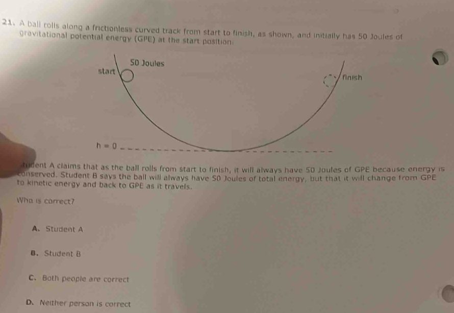 A ball rolls along a frictionless curved track from start to finish, as shown, and initially has 50 Joules of
gravitational potential energy (GPE) at the start position
tudent A claims that as the ball rolls from start to finish, it will always have 50 Joules of GPE because energy is
conserved. Student B says the ball will always have 50 Joules of total energy, but that it will change from GPE
to kinetic energy and back to GPE as it travels.
Wha is carrect?
A、 Student A
B. Student B
C. Both people are correct
D. Neither person is correct