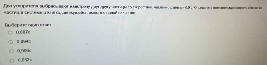 Два ускорителя выбрасьваюот навстречу дρуг другу частицы со скоростями, численно равными Ο, 9 с. Олределите относительнуюо скорость сблиькенья
частиц в системе отсчета, движушейся вместе с одной из частиц.
Βыберите один ответ.
0,867c
0,994c
0,996c
0,982c