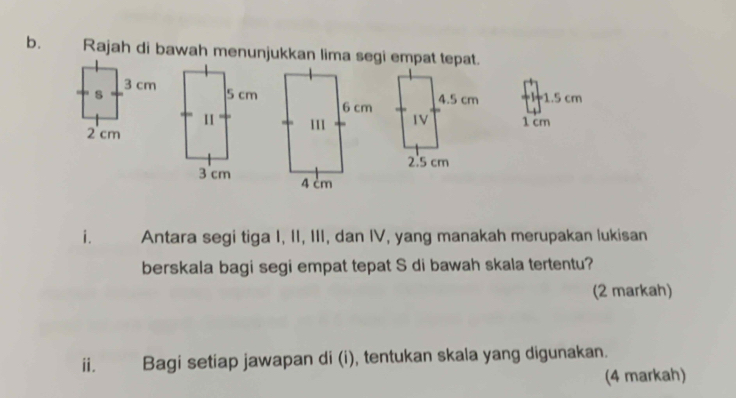 Rajah di bawah menunjukkan lima segi empat tepat.
I1.5 cm
1 cm

i. Antara segi tiga I, II, III, dan IV, yang manakah merupakan lukisan 
berskala bagi segi empat tepat S di bawah skala tertentu? 
(2 markah) 
ⅱ. Bagi setiap jawapan di (i), tentukan skala yang digunakan. 
(4 markah)