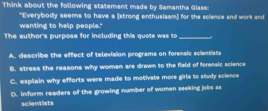 Think about the following statement made by Samantha Glass:
"Everybody seems to have a [strong enthusiasm] for the science and work and
wanting to help people."
The author's purpose for including this quote was to _.
A. describe the effect of television programs on forensic scientists
B. stress the reasons why women are drawn to the field of forensic science
C. explain why efforts were made to motivate more girls to study science
D. inform readers of the growing number of women seeking jobs as
scientists