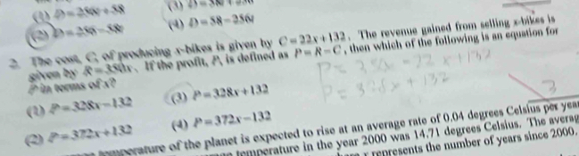 (1) D=280+58 (3) ∠ Y=380
(2) D=250-60 (4) D=58-356t. The revenue gained from selling x -bikes is
2. The cost, C, of producing x -bikes is given by C=22x+132 , then which of the following is an equation for
P in terms of x? given by R=3c Ox . If the profit, P, is defined as P=R-C
(1) P=328x-132 (3) P=328x+132
(2) P=372x+132 (4) P=372x-132
pmperature of the planet is expected to rise at an average rate of 0.04 degrees Celsius per yea
Umperature in the year 2000 was 14.71 degrees Celsius. The averag
represents the number of years since 2000.