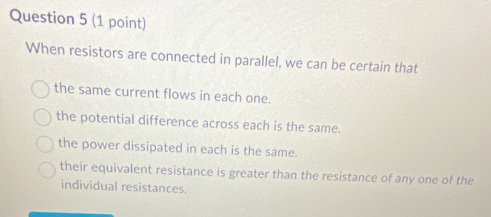 When resistors are connected in parallel, we can be certain that
the same current flows in each one.
the potential difference across each is the same.
the power dissipated in each is the same.
their equivalent resistance is greater than the resistance of any one of the
individual resistances.