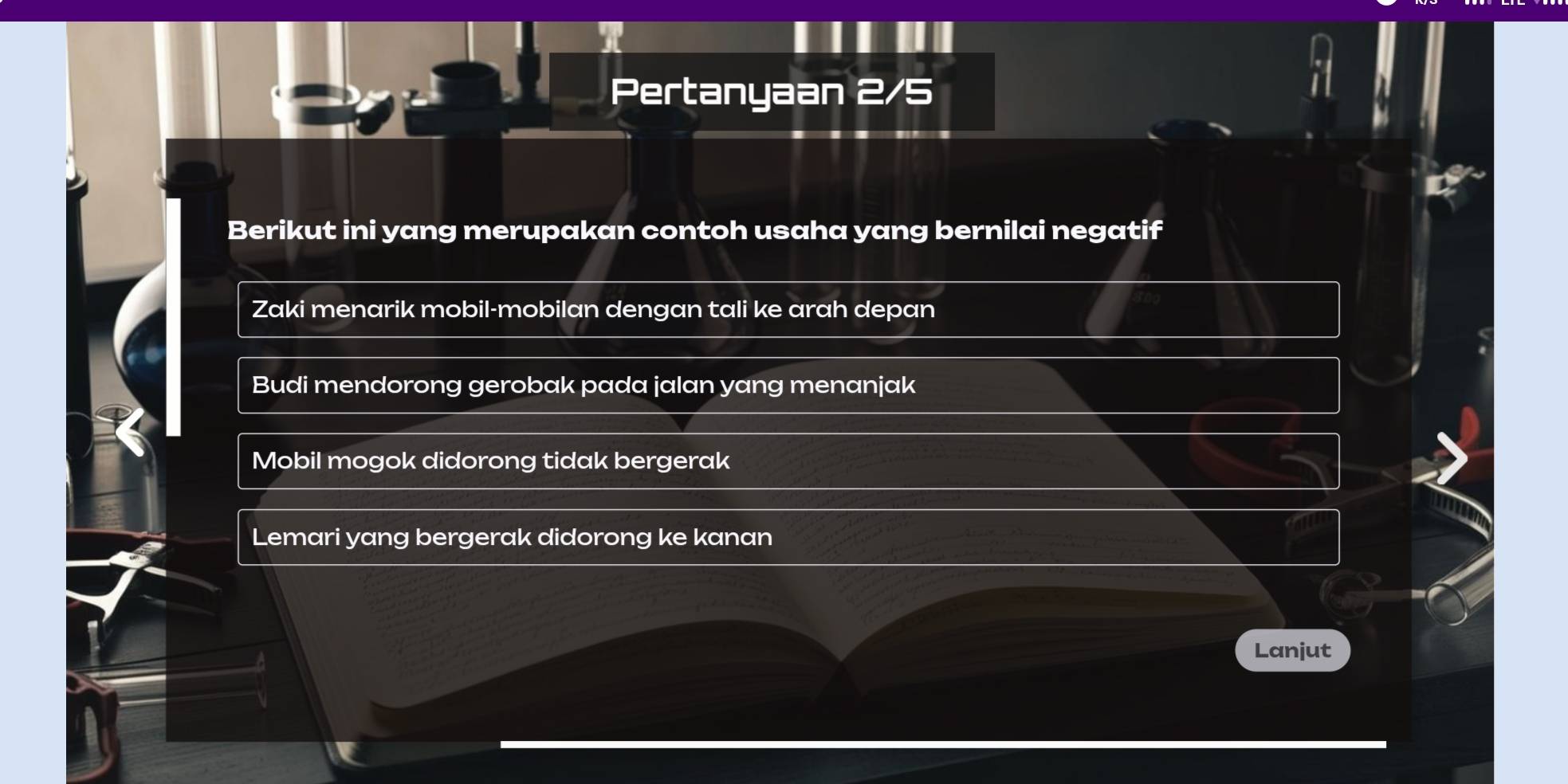 Pertanyaan 2/5
Berikut ini yang merupakan contoh usaha yang bernilai negatif
Zaki menarik mobil-mobilan dengan tali ke arah depan
Budi mendorong gerobak pada jalan yang menanjak
Mobil mogok didorong tidak bergerak
Lemari yang bergerak didorong ke kanan
Lanjut