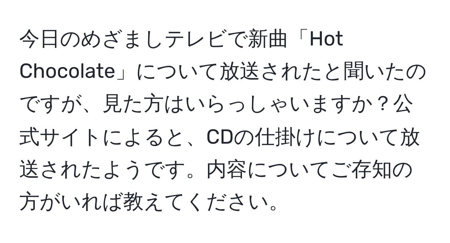 今日のめざましテレビで新曲「Hot Chocolate」について放送されたと聞いたのですが、見た方はいらっしゃいますか？公式サイトによると、CDの仕掛けについて放送されたようです。内容についてご存知の方がいれば教えてください。