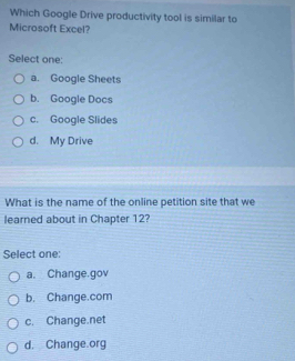 Which Google Drive productivity tool is similar to
Microsoft Excel?
Select one:
a. Google Sheets
b. Google Docs
c. Google Slides
d. My Drive
What is the name of the online petition site that we
learned about in Chapter 12?
Select one:
a. Change.gov
b. Change.com
c. Change.net
d. Change.org