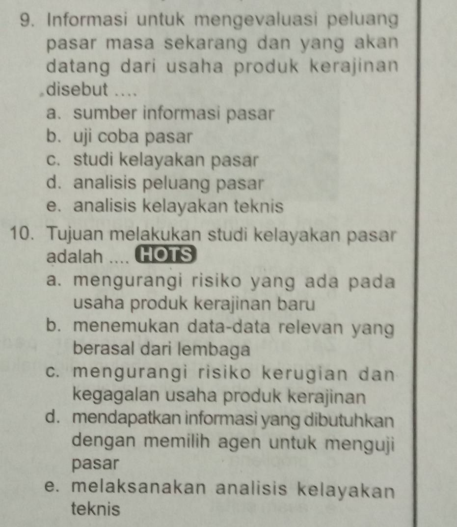 Informasi untuk mengevaluasi peluang
pasar masa sekarang dan yang akan 
datang dari usaha produk kerajinan 
disebut ....
a. sumber informasi pasar
b. uji coba pasar
c. studi kelayakan pasar
d. analisis peluang pasar
e. analisis kelayakan teknis
10. Tujuan melakukan studi kelayakan pasar
adalah HOTS
a. mengurangi risiko yang ada pada
usaha produk kerajinan baru
b. menemukan data-data relevan yang
berasal dari lembaga
c. mengurangi risiko kerugian dan
kegagalan usaha produk kerajinan
d. mendapatkan informasi yang dibutuhkan
dengan memilih agen untuk menguji
pasar
e. melaksanakan analisis kelayakan
teknis