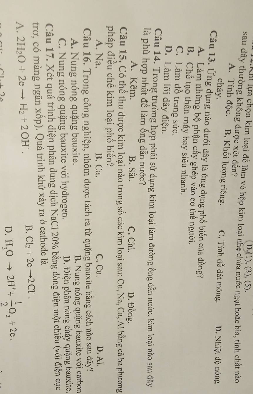 D.(1), (3), (5).
T   n  ự a chọn kim loại để làm vỏ hộp kim loại nhẹ chứa nước ngọt hoặc bia, tính chất nào
sau đây thường không được xét đến?
A. Tính độc. B. Khối lượng riêng. C. Tính dễ dát mỏng. D. Nhiệt độ nóng
chảy.
Câu 13. Ứng dụng nào dưới đây là ứng dụng phổ biến của đồng?
A. Làm những bộ phận cấy ghép vào cơ thể người.
B. Chế tạo thân máy bay siêu nhanh.
C. Làm đồ trang sức.
D. Làm lõi dây điện.
Câu 14. Trong trường hợp phải sử dụng kim loại làm đường ống dẫn nước, kim loại nào sau đây
là phù hợp nhất để làm ống dẫn nước?
A. Kẽm. B. Sắt. C. Chì. D. Đồng.
Câu 15. Có thể thu được kim loại nào trong số các kim loại sau: Cu, Na, Ca, Al bằng cả ba phương
pháp điều chế kim loại phổ biến?
A. Na. B. Ca. C. Cu. D. Al.
Câu 16. Trong công nghiệp, nhôm được tách ra từ quặng bauxite bằng cách nào sau đây?
A. Nung nóng quặng bauxite. B. Nung nóng quặng bauxite với carbon
C. Nung nóng quặng bauxite với hydrogen. D. Điện phân nóng chảy quặng bauxite.
Câu 17. Xét quá trình điện phân dung dịch NaCl 20% bằng dòng điện một chiều (với điện cực
trơ, có màng ngăn xốp). Quá trình khử xảy ra ở cathode là
A. 2H_2O+2eto H_2+2OH^-.
B. Cl_2+2eto 2Cl^-.
+2
D. H_2Oto 2H^++ 1/2 O_2+2e.