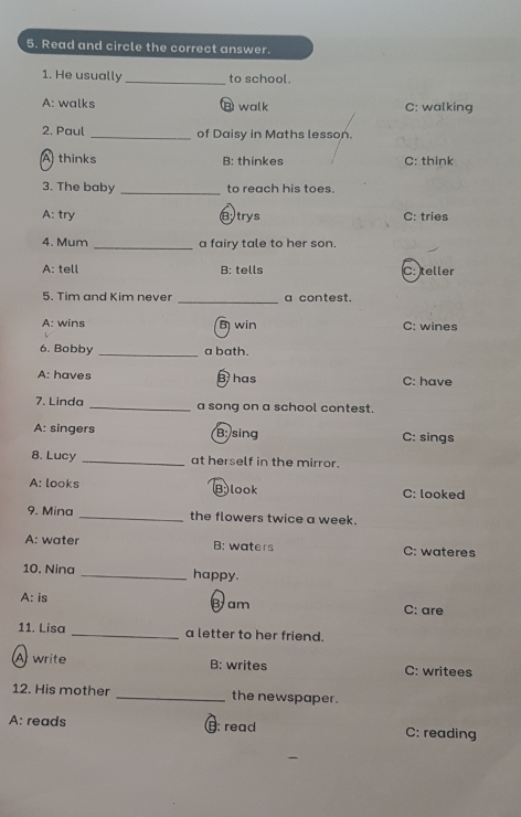 Read and circle the correct answer.
1. He usually _to school.
A: walks ⑧ walk C: walking
2. Paul _of Daisy in Maths lesson.
A thinks B: thinkes C: think
3. The baby _to reach his toes.
A: try Btrys C: tries
4. Mum _a fairy tale to her son.
A: tell B: tells C: teller
5. Tim and Kim never _a contest.
A: wins B win C: wines
6. Bobby _a bath.
A: haves B has C: have
7. Linda _a song on a school contest.
A: singers B: sing C: sings
8. Lucy _at herself in the mirror.
A: looks Blook C: looked
9. Mina _the flowers twice a week.
A: water B: waters C: wateres
10. Nina _happy.
A: is Bam C: are
11. Lisa _a letter to her friend.
A write B: writes C: writees
12. His mother _the newspaper.
A: reads €: read C: reading