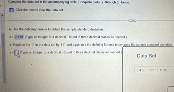 Consider the data set in the accompanying table. Complete parts (a) through (c) below 
Click the icon to view the data set. 
a. Use the defining formula to obtain the sample standard deviation.
s=2739 (Type an integer or a decimal. Round to three decimal places as needed.) 
b. Replace the 11 in the data set by 111 and again use the defining formula to compute the sample standard deviation
s=□ □ (Type an integer or a decimal. Round to three decimal places as needed.) 
Data Set
3 4 5 6 7 8 9 10 11 ⊃