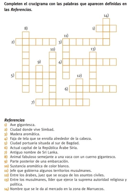 Completen el crucigrama con las palabras que aparecen definidas en 
las Referencias. 
Referencias 
1) Ave gigantesca. 
2) Ciudad donde vive Simbad. 
) Madera aromática. 
4) Faja de tela que se enrolla alrededor de la cabeza. 
5) Ciudad portuaria situada al sur de Bagdad. 
6) Actual capital de la República Árabe Siria. 
7) Antiguo nombre de Sri Lanka. 
8) Animal fabuloso semejante a una vaca con un cuerno gigantesco. 
9) Parte posterior de una embarcación. 
10) Sustancia aromática de color blanco. 
11) Jefe que gobierna algunos territorios musulmanes. 
12) Entre los árabes, juez que se ocupa de los asuntos civiles. 
13) Entre los musulmanes, líder que ejerce la suprema autoridad religiosa y 
política. 
14) Nombre que se le da al mercado en la zona de Marruecos.