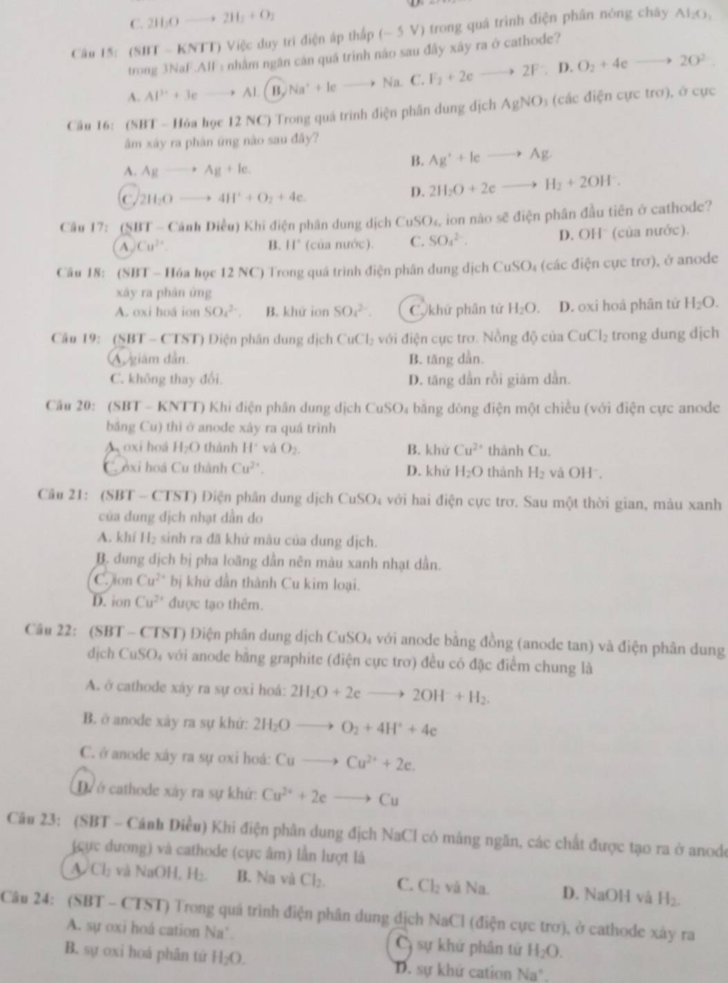 C. 2H_3Oto 2H_2+O_2
Câu 15: (SBT - KNTT) Việc duy trì điện áp thấp -5V ) trong quá trình điện phân nóng cháy Al_2O_3
trong 3NaF.AIF: nhằm ngân cân quá trình não sau đây xây ra ở cathode?
A. Al^(3+)+3eto Al B, Na^++leto Na. C.F_2+2eto 2F. D. O_2+4cto 2O^2.
Câu 16: (SBT - Hỏa học 12 NC) Trong quá trình điện phân dung dịch AgNO_3 (các điện cực trơ), ở cực
âm xây ra phân ứng nào sau đây?
A. Agto Ag+le.
B. Ag^++leto Ag
C 2H_2Oto 4H^++O_2+4e.
D. 2H_2O+2eto H_2+2OH^-.
Câu 17: (SBT -( Cánh Diều) Khi điện phân dung dịch ở CuSO_4 , ion nào sẽ điện phân đầu tiên ở cathode?
A Cu^(2+). (của nước). C. SO_4^((2-). D. OHˉ (của nước).
B. 11^circ)
Câu 18: (SBT - Hóa học 12 NC) Trong quá trình điện phân dung dịch CuSO_4 (các điện cực trơ), ở anode
xày ra phàn ứng
A. oxi hoá ion SO_4^((2-). B. khứ ion SO_4^(2-). Ckhứ phần tứ H_2)O. D. oxi hoá phân tử H_2O.
Câu 19: (SBT - CTST) Điện phân dung dịch CuCl_2 với điện cực trơ. Nồng độ của CuCl_2 trong dung dịch
A giám dân. B. tăng dần.
C. không thay đổi. D. tăng dẫn rồi giám dần.
Câu 20: (SBT - KNTT) Khi điện phân dung dịch CuSO₄ bằng dòng điện một chiều (với điện cực anode
bằng Cu) thì ở anode xây ra quá trình
A oxi hoá H_2O thành H^2 và O_2. B. khử Cu^(2+) thành Cu.
Cooxi hoá Cu thành Cu^(2+). D. khử H_2O thành H_2 và OH⁻.
Câu 21: (SBT - CTST) Điện phân dung dịch CuSO₄ với hai điện cực trơ. Sau một thời gian, màu xanh
của dung địch nhạt dẫn do
A. khi H_2 sinh ra đã khử màu của dung dịch.
B. dung dịch bị pha loãng dẫn nên màu xanh nhạt dần.
C. on Cu^(2+) bị khử dẫn thành Cu kim loại.
D. ion Cu^(2x) được tạo thêm.
Câu 22: (SBT - CTST) Điện phân dung dịch CuSO₄ với anode bằng đồng (anode tan) và điện phân dung
dịch CuSO₄ với anode bằng graphite (điện cực trơ) đều có đặc điểm chung là
A. ở cathode xáy ra sự oxi hoá: 2H_2O+2eto 2OH+H_2.
B. ở anode xày ra sự khử: 2H_2Oto O_2+4H^++4e
C. ở anode xây ra sự oxi hoá: Cuto Cu^(2+)+2e.
D  ở cathode xây ra sự khứ: Cu^(2+)+2eto Cu
Câu 23: (SBT - Cánh Diều) Khi điện phân dung địch NaCl có mảng ngăn, các chất được tạo ra ở anode
(cực dương) và cathode (cực âm) lần lượt là
~ Cl_2 và NaOH, H_2. B. Na và Cl_2. C. Cl_2 và Na. D. NaOH và H_2.
Câu 24: (SBT - CTST) Trong quá trình điện phân dung dịch NaCl (điện cực trơ), ở cathode xây ra
A. sự oxi hoá cation N y ' CG sự khử phân tử H_2O.
B. sự oxi hoá phân tử H_2O. D. sự khứ cation Na°