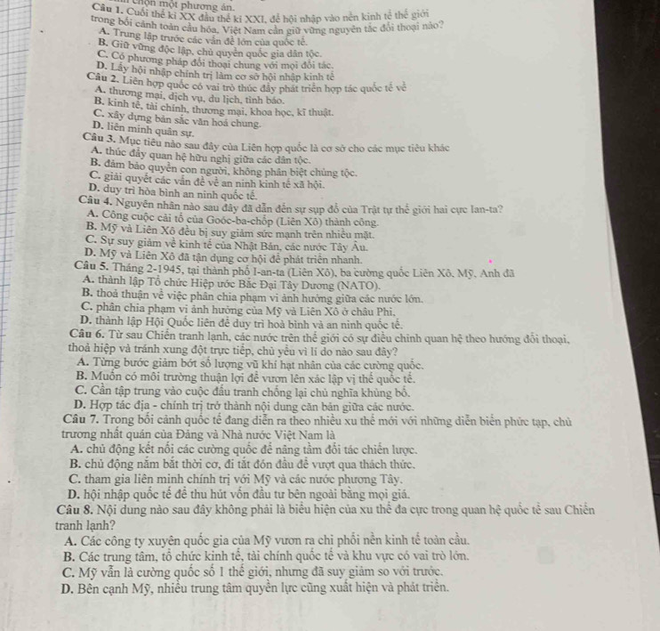 Chộn một phương án.
Cầu 1. Cuối thế ki XX đầu thể kỉ XXI, để hội nhập vào nên kinh tế thế giới
trong bối cảnh toàn cầu hóa. Việt Nam cản giữ vùng nguyên tắc đói thoại nào?
A. Trung lập trước các văn đề lớn của quốc tế.
B. Giữ vững độc lập, chủ quyển quốc gia dân tộc.
C. Có phương pháp đổi thoại chung với mọi đỗi tác
D. Lây hội nhập chính trị làm cơ sở hội nhập kinh tế
Câu 2. Liên hợp quốc có vai trò thúc đẩy phát triển hợp tác quốc tế về
A. thương mại, địch vụ, du lịch, tỉnh báo.
B. kinh tế, tài chính, thương mại, khoa học, kĩ thuật.
C. xây dựng bản sắc văn hoá chung.
D. liên minh quân sự.
Câu 3. Mục tiêu nào sau đây của Liên hợp quốc là cơ sở cho các mục tiêu khác
A. thúc đầy quan hệ hữu nghị giữa các dân tộc.
B. đảm bảo quyên con người, không phân biệt chủng tộc,
C. giải quyết các vẫn đề về an ninh kinh tế xã hội.
D. duy trì hòa bình an ninh quốc tế
Câu 4. Nguyên nhân nào sau đây đã dẫn đến sự sụp đỗ của Trật tự thế giới hai cực Ian-ta?
A. Công cuộc cải tổ của Goóc-ba-chốp (Liên Xô) thành công.
B. Mỹ và Liên Xô đều bị suy giảm sức mạnh trên nhiều mặt.
C. Sự suy giảm về kinh tế của Nhật Bản, các nước Tây Âu.
D. Mỹ và Liên Xô đã tận dụng cơ hội để phát triển nhanh.
Câu 5. Tháng 2-1945, tại thành phố I-an-ta (Liên Xô), ba cường quốc Liên Xô. Mỹ. Anh đã
A. thành lập Tổ chức Hiệp ước Bắc Đại Tây Dương (NATO).
B. thoả thuận về việc phân chia phạm vi ảnh hướng giữa các nước lớn.
C. phân chia phạm vi ảnh hưởng của Mỹ và Liên Xô ở châu Phi.
D. thành lập Hội Quốc liên để duy trì hoà bình và an ninh quốc tế.
Câu 6. Từ sau Chiến tranh lạnh, các nước trên thể giới có sự điều chinh quan hệ theo hướng đổi thoại.
thoả hiệp và tránh xung đột trực tiếp, chủ yều vì li do nào sau đây?
A. Từng bước giảm bớt số lượng vũ khí hạt nhân của các cường quốc.
B. Muốn có môi trường thuận lợi để vươn lên xác lập vị thể quốc tế.
C. Cần tập trung vào cuộc đấu tranh chống lại chủ nghĩa khủng bố.
D. Hợp tác địa - chính trị trở thành nội dung căn bản giữa các nước.
Câu 7. Trong bối cảnh quốc tế đang diễn ra theo nhiều xu thế mới với những diễn biển phức tạp, chủ
trương nhất quán của Đảng và Nhà nước Việt Nam là
A. chủ động kết nổi các cường quốc để năng tầm đối tác chiến lược.
B. chủ động nắm bắt thời cơ, đi tắt đón đầu để vượt qua thách thức.
C. tham gia liên minh chính trị với Mỹ và các nước phương Tây.
D. hội nhập quốc tế đề thu hút vốn đầu tư bên ngoài bằng mọi giá.
Câu 8. Nội dung nào sau đây không phải là biểu hiện của xu thể đa cực trong quan hệ quốc tể sau Chiến
tranh lạnh?
A. Các công ty xuyên quốc gia của Mỹ vươn ra chi phối nền kinh tế toàn cầu.
B. Các trung tâm, tổ chức kinh tế, tài chính quốc tế và khu vực có vai trò lớn.
C. Mỹ vẫn là cường quốc số 1 thế giới, nhưng đã suy giảm so với trước.
D. Bên cạnh Mỹ, nhiều trung tâm quyền lực cũng xuất hiện và phát triển.