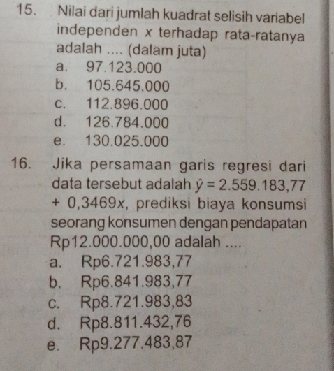 Nilai dari jumlah kuadrat selisih variabel
independen x terhadap rata-ratanya
adalah .... (dalam juta)
a. 97.123.000
b. 105.645.000
c. 112.896.000
d. 126.784.000
e. 130.025.000
16. Jika persamaan garis regresi dari
data tersebut adalah hat y=2.559.183,77
+ 0,3469x, prediksi biaya konsumsi
seorang konsumen dengan pendapatan
Rp12.000.000,00 adalah ....
a. Rp6.721.983,77
b. Rp6.841.983,77
c. Rp8.721.983,83
d. Rp8.811.432,76
e. Rp9.277.483,87