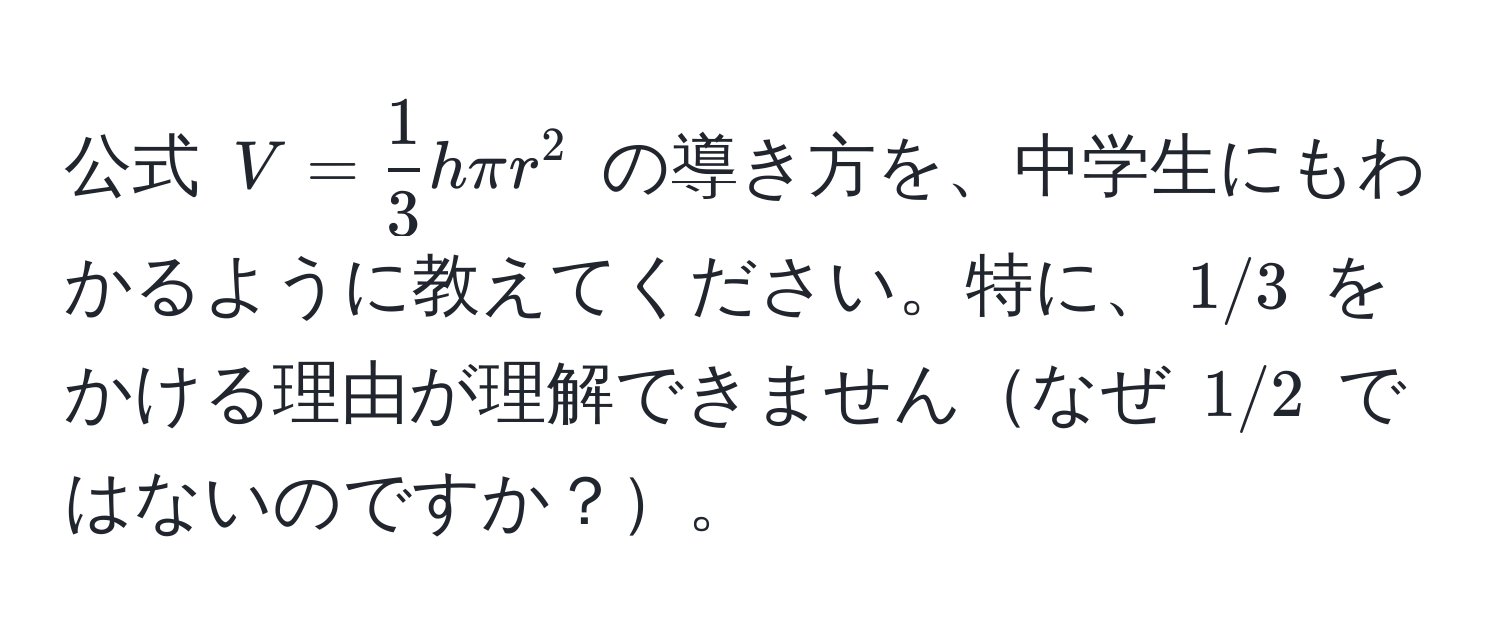 公式 $V =  1/3  h π r^2$ の導き方を、中学生にもわかるように教えてください。特に、$1/3$ をかける理由が理解できませんなぜ $1/2$ ではないのですか？。