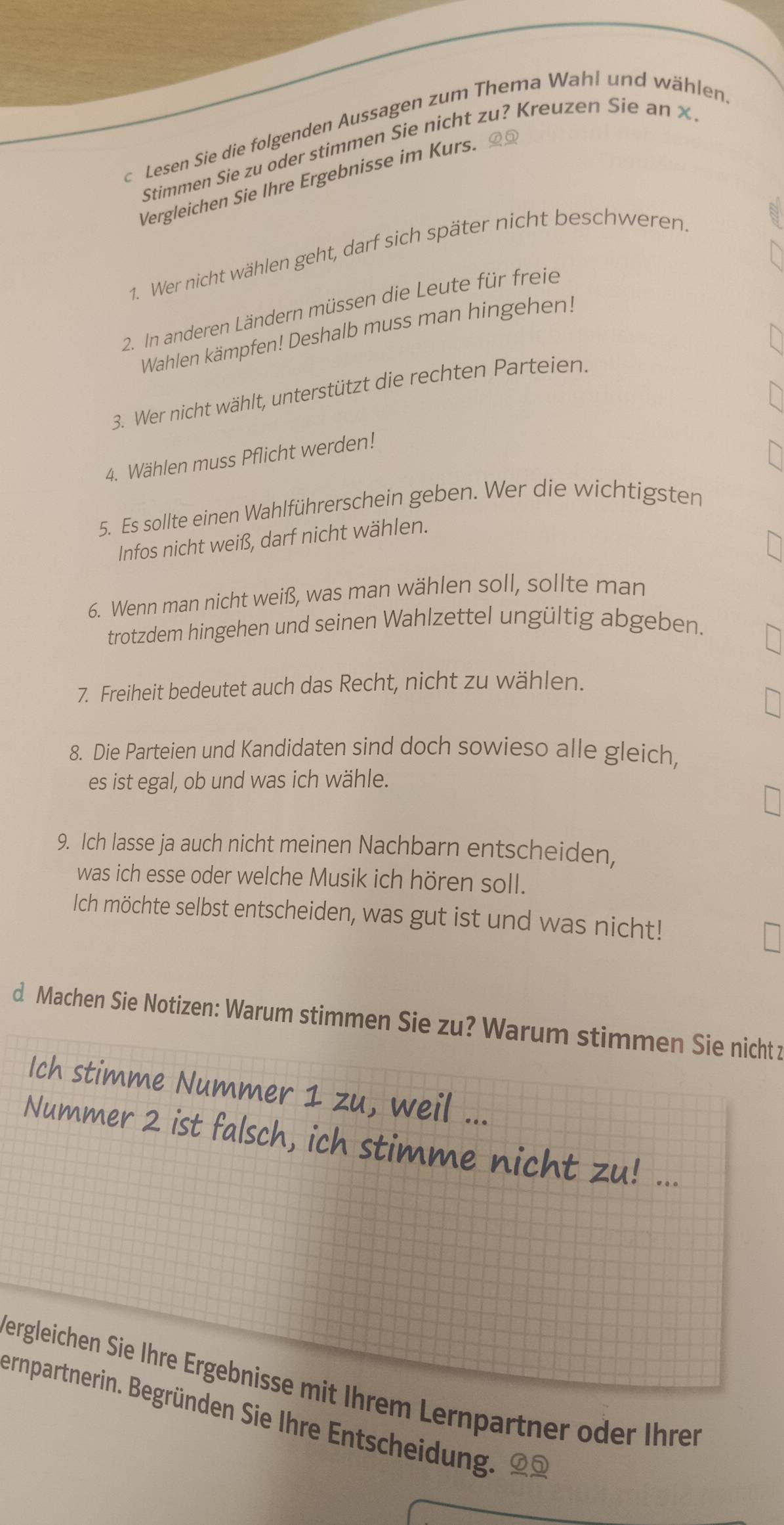 Lesen Sie die folgenden Aussagen zum Thema Wahl und wählen 
Stimmen Sie zu oder stimmen Sie nicht zu? Kreuzen Sie an x 
Vergleichen Sie Ihre Ergebnisse im Kurs. 95 
1. Wer nicht wählen geht, darf sich später nicht beschweren. 
2. In anderen Ländern müssen die Leute für freie 
Wahlen kämpfen! Deshalb muss man hingehen! 
3. Wer nicht wählt, unterstützt die rechten Parteien. 
4. Wählen muss Pflicht werden! 
5. Es sollte einen Wahlführerschein geben. Wer die wichtigsten 
Infos nicht weiß, darf nicht wählen. 
6. Wenn man nicht weiß, was man wählen soll, sollte man 
trotzdem hingehen und seinen Wahlzettel ungültig abgeben. 
7. Freiheit bedeutet auch das Recht, nicht zu wählen. 
8. Die Parteien und Kandidaten sind doch sowieso alle gleich, 
es ist egal, ob und was ich wähle. 
9. Ich lasse ja auch nicht meinen Nachbarn entscheiden, 
was ich esse oder welche Musik ich hören soll. 
Ich möchte selbst entscheiden, was gut ist und was nicht! 
d Machen Sie Notizen: Warum stimmen Sie zu? Warum stimmen Sie nicht z 
Ich stimme Nummer 1 zu, weil ... 
Nummer 2 ist falsch, ich stimme nicht zu! ... 
Vergleichen Sie Ihre Ergebnisse mit Ihrem Lernpartner oder Ihren 
ernpartnerin. Begründen Sie Ihre Entscheidung.