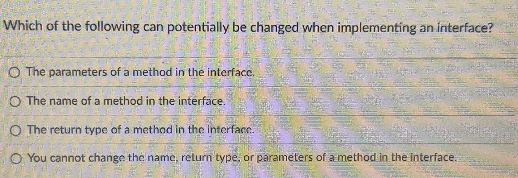 Which of the following can potentially be changed when implementing an interface?
The parameters of a method in the interface.
The name of a method in the interface.
The return type of a method in the interface.
You cannot change the name, return type, or parameters of a method in the interface.