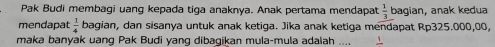 Pak Budi membagi uang kepada tiga anaknya. Anak pertama mendapat  1/3  bagian, anak kedua 
mendapat  1/4  bagian, dan sisanya untuk anak ketiga. Jika anak ketiga mendapat Rp325.000,00, 
maka banyak uang Pak Budi yang dibagikan mula-mula adalah_ frac 1