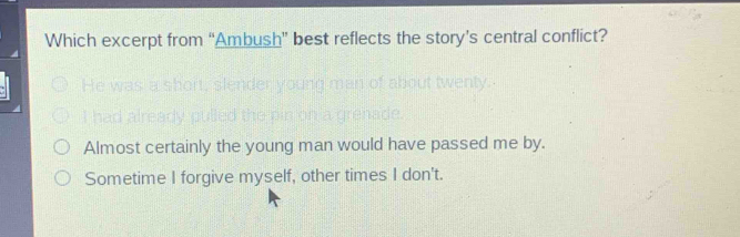 Which excerpt from “Ambush” best reflects the story’s central conflict?
Almost certainly the young man would have passed me by.
Sometime I forgive myself, other times I don't.