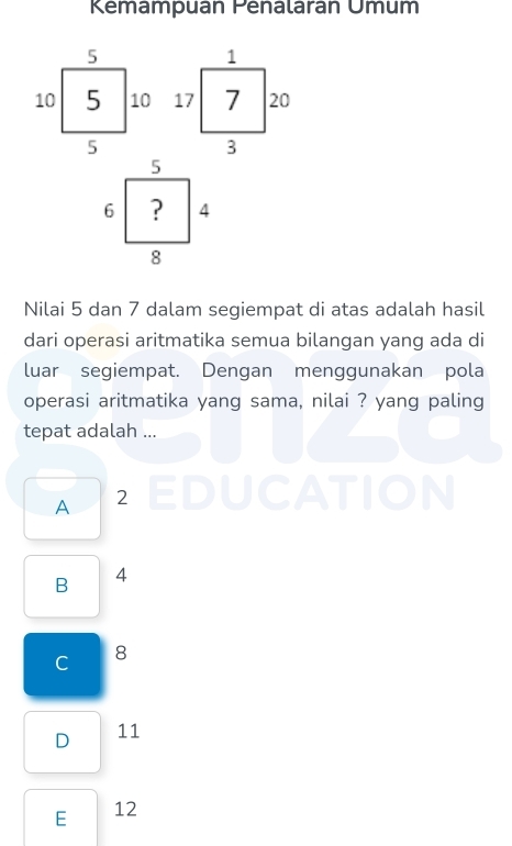 Kemampuan Penalarán Umum

Nilai 5 dan 7 dalam segiempat di atas adalah hasil
dari operasi aritmatika semua bilangan yang ada di
luar segiempat. Dengan menggunakan pola
operasi aritmatika yang sama, nilai ? yang paling
tepat adalah ...
A 2 EDUCATION
B 4
C 8
D 11
E 12