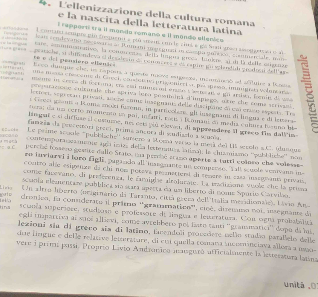 Lellenizzazione della cultura romana
e la nascita della letteratura latina
I rapporti tra il mondo romano e il mondo ellenico
Tesigenza
I contatti sempre più frequenti e più stretti con le città e gli Stati greci assoggettati o al-
i desiderig leati rendevano necessaria ai Romani impegnati in campo politico, commerciale, mili-
Ve la língua tare, amministrativo, la conoscenza della língua greca. Inoltre, al di là delle esigenze
Itura greca pratiche, si diffondeva il desiderio di conoscere e di capire gli splendidi prodotti dell'ar-
te e del pensiero ellenici.
letterati,
immigrati Ecco dunque che, in risposta a queste nuove esigenze, incominció ad affluire a Roma
segnanti una massa crescente di Greci, condottivi prigionieri o, più spesso, immigrati volontaria-
tteratura mente in cerca di fortuna; tra essi numerosi erano i letterati e gli artisti, forniti di una
preparazione culturale che apriva loro possibilità d'impiego, oltre che come scrivani,
lettori, segretari privati, anche come insegnanti delle discipline di cui erano esperti. Tra
i Greci giunti a Roma molti furono, in particolare, gli insegnanti di lingua e di lettera-
tura; da un certo momento in poi, infatti, tutti i Romani di media cultura furono bi-
lingui e si diffuse il costume, nei ceti più elevati, di apprendere il greco fin dall’in-
fanzia da precettori greci, prima ancora di studiarlo a scuola.
scono
scuole Le prime scuole “pubbliche” sorsero a Roma verso la metà del III secolo a.C. (dunque
a metà contemporaneamente agli inizi della letteratura latina): le chíamiamo “pubbliche” non
c. a.C. perché fossero gestite dallo Stato, ma perché erano aperte a tutti coloro che volesse-
ro inviarvi i loro figli, pagando all’insegnante un compenso. Tali scuole venivano in-
contro alle esigenze di chi non poteva permettersi di tenere in casa insegnanti privati,
come facevano, di preferenza, le famiglie altolocate. La tradizione vuole che la prima
scuola elementare pubblica sia stata aperta da un liberto di nome Spurio Carvilio.
gato
Lívio Un altro liberto (originario di Taranto, città greca dell’Italia meridionale), Livio An-
lella dronìco, fu considerato il primo “grammatico”, cioè, diremmo noi, insegnante di
tina scuola superiore, studioso e professore di lingua e letteratura. Con ogni probabilità
egli impartiva ai suoi allievi, come avrebbero poi fatto tanti “grammatici” dopo di lui,
lezioni sia di greco sia di latino, facendoli procedere nello studio parallelo delle
due lingue e delle relative letterature, di cui quella romana incominciava allora a muo-
vere i primi passi. Proprio Livio Andronìco inaugurò ufficialmente la letteratura latina
unit à 0