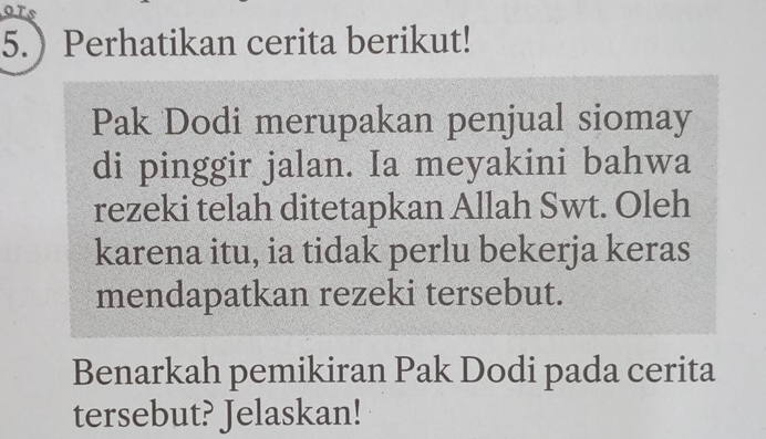 5.Perhatikan cerita berikut! 
Pak Dodi merupakan penjual siomay 
di pinggir jalan. Ia meyakini bahwa 
rezeki telah ditetapkan Allah Swt. Oleh 
karena itu, ia tidak perlu bekerja keras 
mendapatkan rezeki tersebut. 
Benarkah pemikiran Pak Dodi pada cerita 
tersebut? Jelaskan!