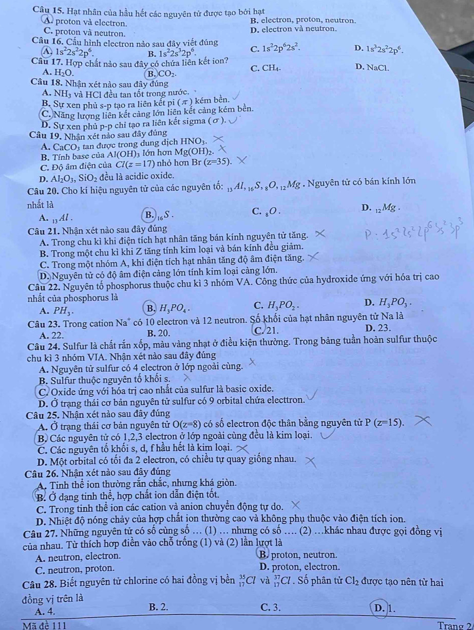 Hạt nhân của hầu hết các nguyên tử được tạo bởi hạt
A proton và electron. B. electron, proton, neutron.
C. proton và neutron. D. electron và neutron.
Cầu 16. Cấu hình electron nào sau đây viết đúng C. 1s^22p^62s^2. D. 1s^32s^22p^6.
A 1s^22s^22p^6. B. 1s^22s^32p^6.
Câu 17. Hợp chất nào sau đây có chứa liên kết ion?
C. CH_4. D. NaCl.
A. H₂O. B. CO_2.
Câu 18. Nhận xét nào sau đây đúng
A. NH_3 và HCl đều tan tốt trong nước.
B. Sự xen phủ s-p tạo ra liên kết p i(π ) kém bền.
C. Năng lượng liên kết cảng lớn liên kết cảng kém bền.
D. Sự xen phủ p-p chỉ tạo ra liên kết sigma (σ).
Câu 19. Nhận xét nào sau đây đúng
A. CaCO_3 tan được trong dung dịch HNO_3.
B. Tính base của Al(OH) 3 lớn hơn Mg(OH)_2.
C. Độ âm điện của Cl(z=17) nhỏ hơn Br (z=35).
D. AI_2O_3,SiO_2 đều là acidic oxide.
Câu 20. Cho kí hiệu nguyên tử của các nguyên tố: _13Al,_16S,_8O,_12Mg. Nguyên tử có bán kính lớn
nhất là
D.
A. _13Al.
B. S C. _8O. _12Mg.
Câu 21. Nhận xét nào sau đây đúng
A. Trong chu kì khi điện tích hạt nhân tăng bán kính nguyên tử tăng.
B. Trong một chu kì khi Z tăng tính kim loại và bán kính đều giảm.
C. Trong một nhóm A, khi điện tích hạt nhân tăng độ âm điện tăng.
D. Nguyên tử có độ âm điện càng lớn tính kim loại càng lớn.
Câu 22. Nguyên tố phosphorus thuộc chu kì 3 nhóm VA. Công thức của hydroxide ứng với hóa trị cao
nhất của phosphorus là
C.
A. PH_3.
B. H_3PO_4. H_3PO_2.
D. H_3PO_3.
Câu 23. Trong cation Na a* có 10 electron và 12 neutron. Số khối của hạt nhân nguyên tử Na là
A. 22. B. 20.
C. 21. D. 23.
Câu 24. Sulfur là chất rắn xốp, màu vàng nhạt ở điều kiện thường. Trong bảng tuần hoàn sulfur thuộc
chu kì 3 nhóm VIA. Nhận xét nào sau đây đúng
A. Nguyên tử sulfur có 4 electron ở lớp ngoài cùng.
B. Sulfur thuộc nguyên tố khối s.
C. Oxide ứng với hóa trị cao nhất của sulfur là basic oxide.
D. Ở trạng thái cơ bản nguyên tử sulfur có 9 orbital chứa electtron.
Câu 25. Nhận xét nào sau đây đúng
A. Ở trạng thái cơ bản nguyên tử O(z=8) có số electron độc thân bằng nguyên tử P(z=15).
B. Các nguyên tử có 1,2,3 electron ở lớp ngoài cùng đều là kim loại.
C. Các nguyên tố khối s, d, f hầu hết là kim loại.
D. Một orbital có tối đa 2 electron, có chiều tự quay giống nhau.
Câu 26. Nhận xét nào sau đây đúng
A. Tinh thể ion thường rắn chắc, nhưng khá giòn.
B Ở dạng tinh thể, hợp chất ion dẫn điện tốt.
C. Trong tinh thể ion các cation và anion chuyển động tự do.
D. Nhiệt độ nóng chảy của hợp chất jon thường cao và không phụ thuộc vào điện tích ion.
Câu 27. Những nguyên tử có số cùng số … (1) .. nhựng có số … (2) .khác nhau được gọi đồng vị
của nhau. Từ thích hợp điền vào chỗ trống (1) và (2) lần lượt là
A. neutron, electron. B. proton, neutron.
C. neutron, proton. D. proton, electron.
Câu 28. Biết nguyên tử chlorine có hai đồng vị bền _(17)^(35)Cl và _(17)^(37)Cl. Số phân tử Cl_2 được tạo nên từ hai
đồng vị trên là C. 3.
A. 4. B. 2. D. 1.
Mã đề 111 Tranø 2