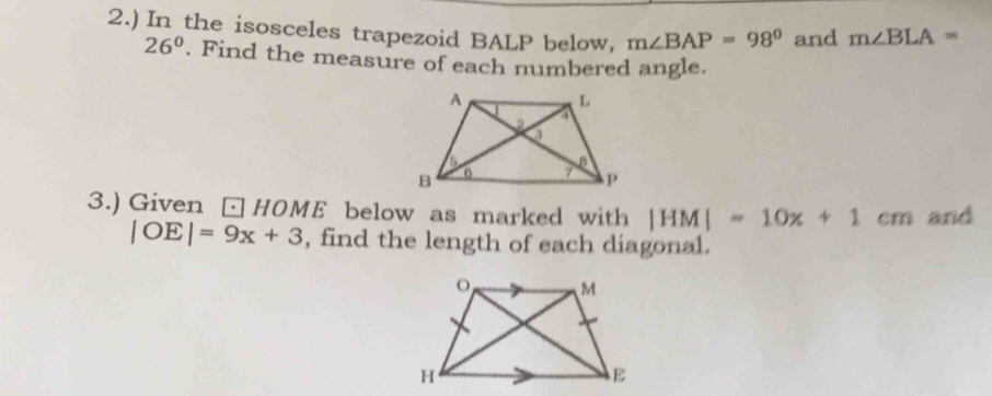 2.) In the isosceles trapezoid BALP below, m∠ BAP=98° and m∠ BLA=
26°. Find the measure of each numbered angle. 
3.) Given □ HOME below as marked with |HM|=10x+1cm and
|OE|=9x+3 , find the length of each diagonal.