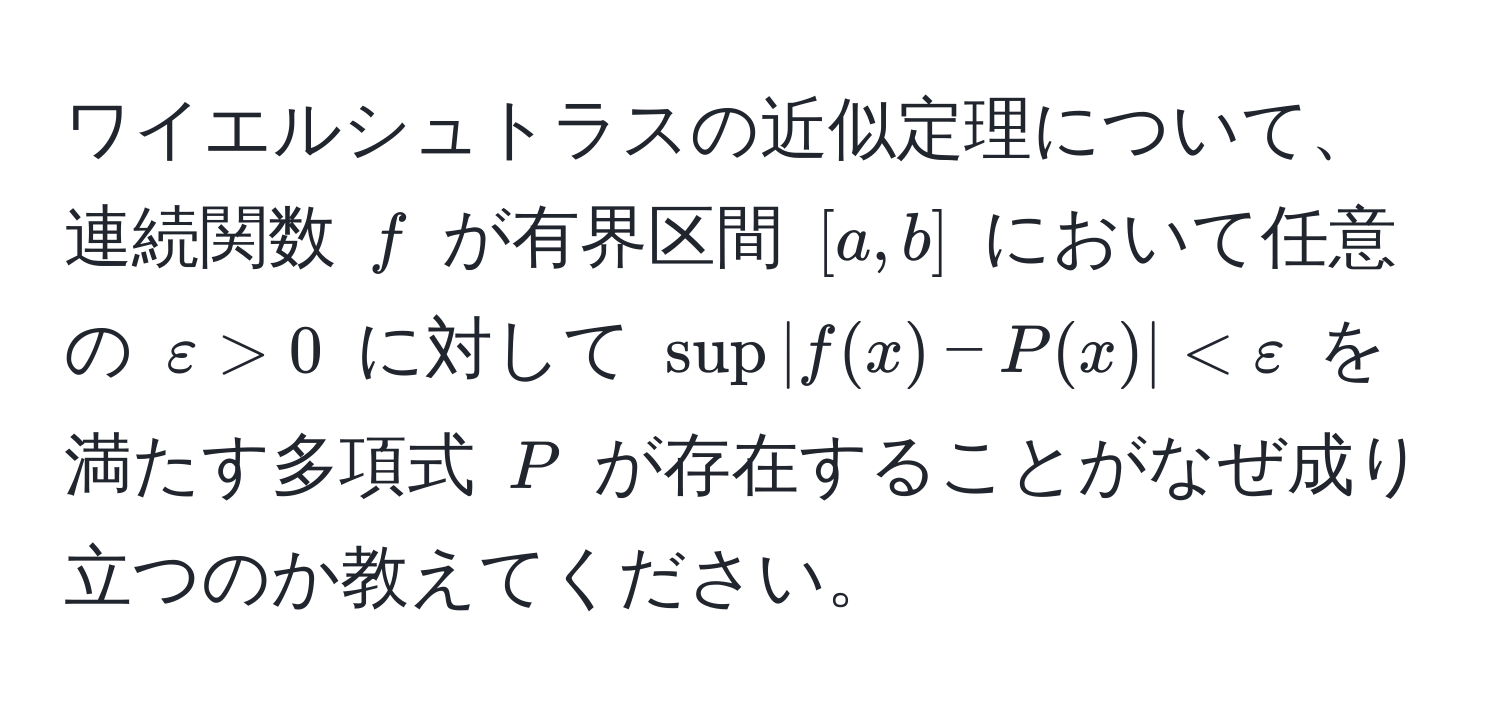 ワイエルシュトラスの近似定理について、連続関数 $f$ が有界区間 $[a,b]$ において任意の $varepsilon > 0$ に対して $sup |f(x) - P(x)| < varepsilon$ を満たす多項式 $P$ が存在することがなぜ成り立つのか教えてください。