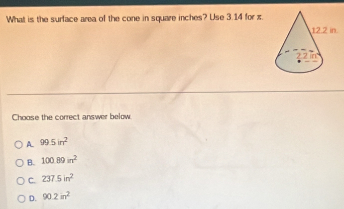 What is the surface area of the cone in square inches? Use 3.14 for π.
Choose the correct answer below,
A. 99.5in^2
B. 100.89in^2
C. 237.5in^2
D. 90.2in^2