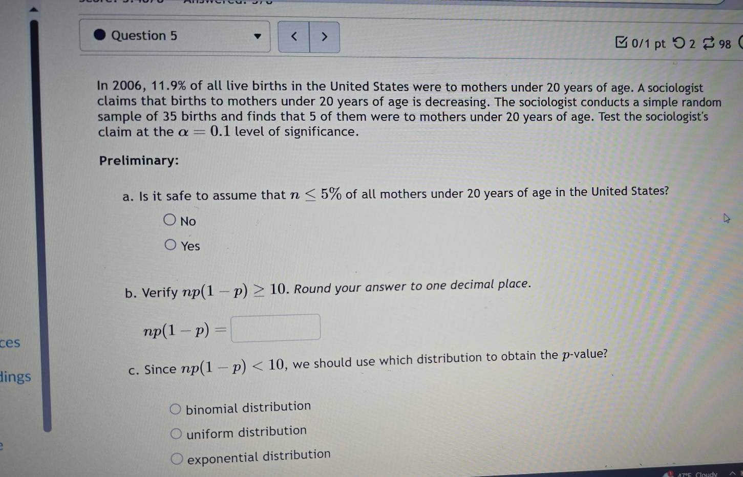 □ 0/1 pt つ 2 2 98 
In 2006, 11.9% of all live births in the United States were to mothers under 20 years of age. A sociologist
claims that births to mothers under 20 years of age is decreasing. The sociologist conducts a simple random
sample of 35 births and finds that 5 of them were to mothers under 20 years of age. Test the sociologist's
claim at the alpha =0.1 level of significance.
Preliminary:
a. Is it safe to assume that n≤ 5% of all mothers under 20 years of age in the United States?
No
Yes
b. Verify np(1-p)≥ 10. Round your answer to one decimal place.
np(1-p)=
ces
dings c. Since np(1-p)<10</tex> , we should use which distribution to obtain the p -value?
binomial distribution
uniform distribution
exponential distribution