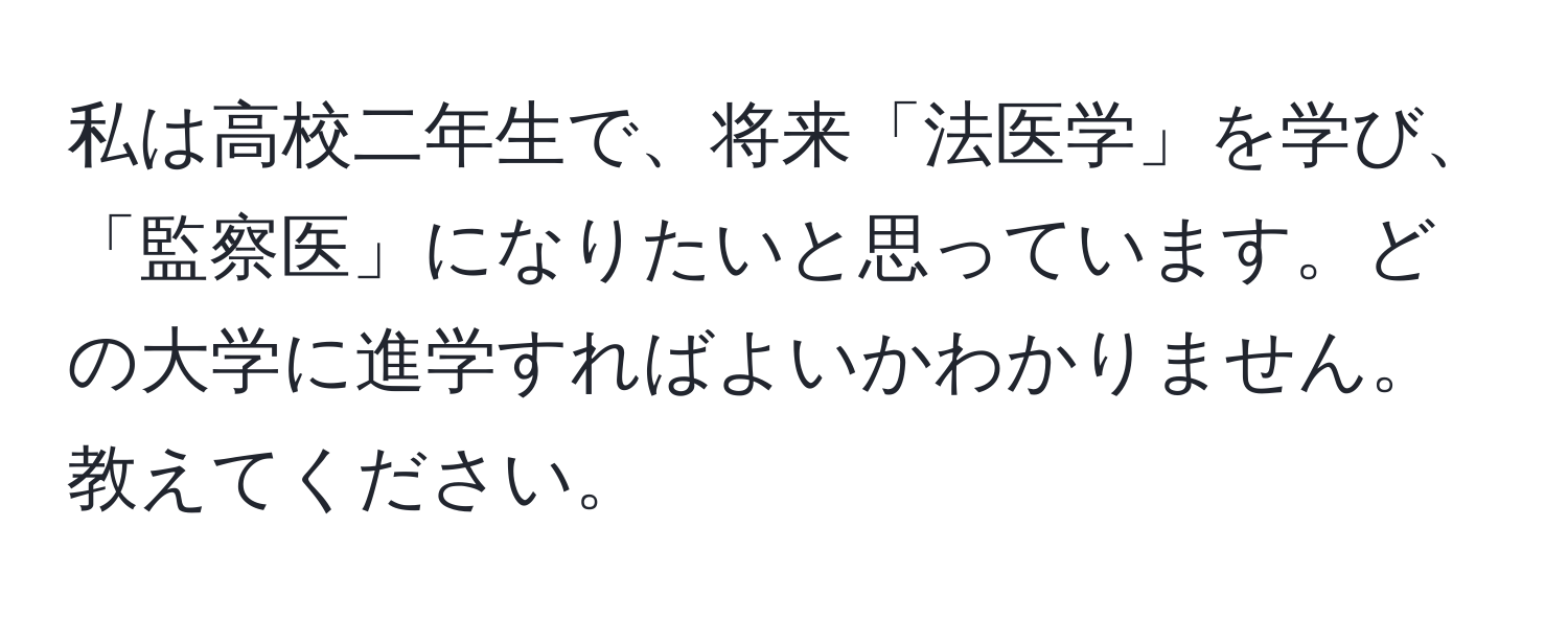 私は高校二年生で、将来「法医学」を学び、「監察医」になりたいと思っています。どの大学に進学すればよいかわかりません。教えてください。