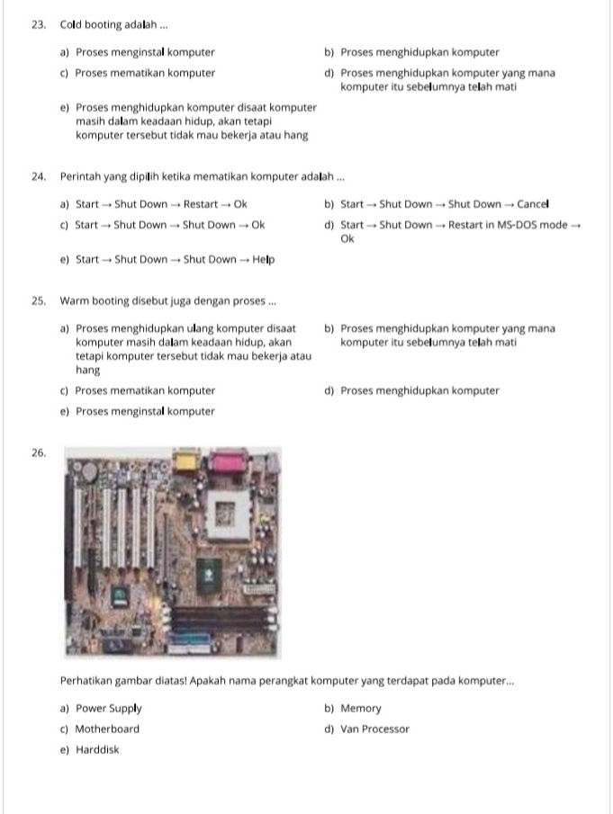 Cold booting ada ah ...
a) Proses menginstal komputer b) Proses menghidupkan komputer
c) Proses mematikan komputer d) Proses menghidupkan komputer yang mana
komputer itu sebelumnya teah mati
e) Proses menghidupkan komputer disaat komputer
masih dałam keadaan hidup, akan tetapi
komputer tersebut tidak mau bekerja atau hang
24. Perintah yang dipilih ketika mematikan komputer ada ah ...
a) Start → Shut Down → Restart → Ok b) Start → Shut Down → Shut Down → Cance
c) Start → Shut Down → Shut Down → Ok d) Start → Shut Down → Restart in MS-DOS mode →
Ok
e) Start → Shut Down → Shut Down → Hellp
25. Warm booting disebut juga dengan proses ...
a) Proses menghidupkan uang komputer disaat b) Proses menghidupkan komputer yang mana
komputer masih da₹ am keadaan hidup, akan komputer itu sebe umnya teľah mati
tetapi komputer tersebut tidak mau bekerja atau
hang
c) Proses mematikan komputer d) Proses menghidupkan komputer
e) Proses menginstal komputer
26.
Perhatikan gambar diatas! Apakah nama perangkat komputer yang terdapat pada komputer...
a) Power Supply b) Memory
c) Motherboard d) Van Processor
e) Harddisk