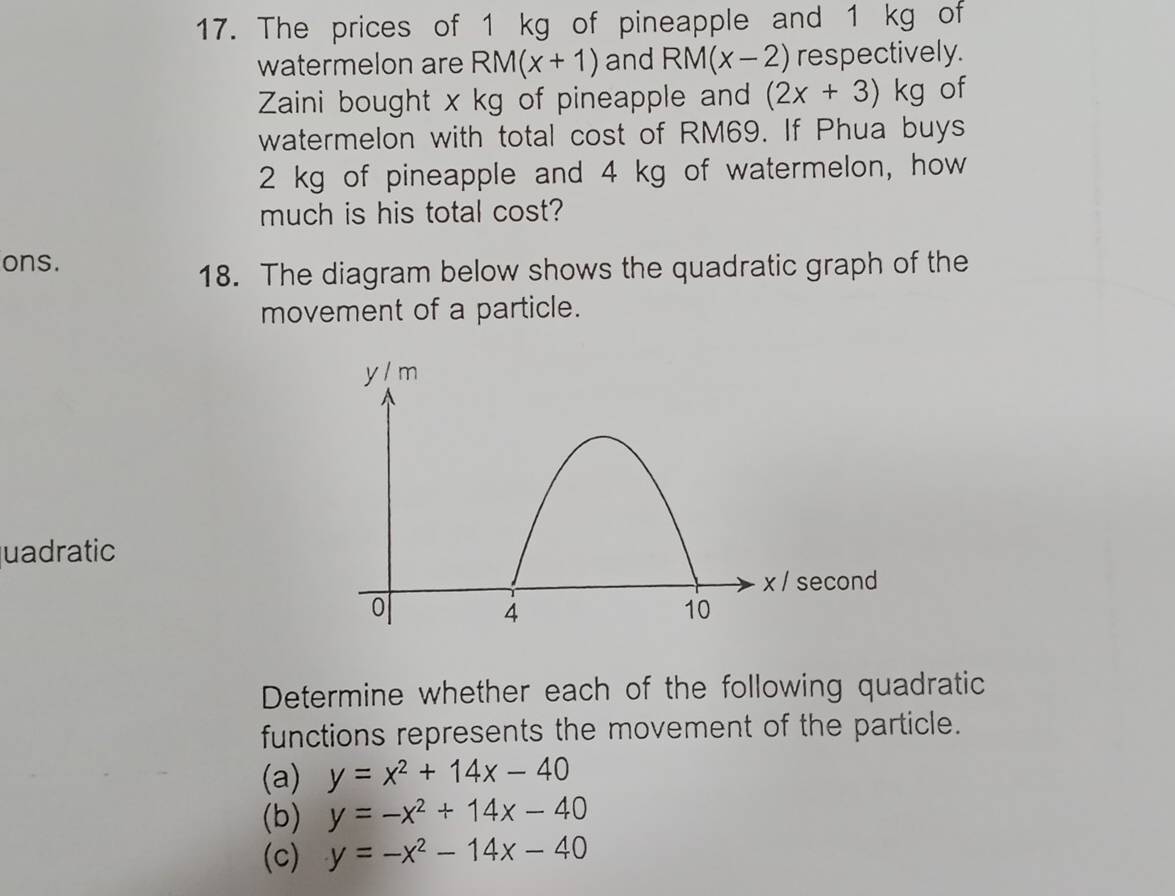 The prices of 1 kg of pineapple and 1 kg of 
watermelon are RM(x+1) and RM(x-2) respectively. 
Zaini bought x kg of pineapple and (2x+3)kg of 
watermelon with total cost of RM69. If Phua buys
2 kg of pineapple and 4 kg of watermelon, how 
much is his total cost? 
ons. 
18. The diagram below shows the quadratic graph of the 
movement of a particle. 
uadratic 
Determine whether each of the following quadratic 
functions represents the movement of the particle. 
(a) y=x^2+14x-40
(b) y=-x^2+14x-40
(c) y=-x^2-14x-40