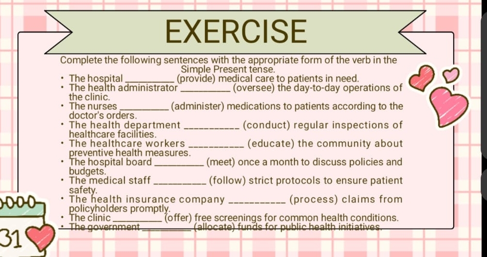 EXERCISE 
Complete the following sentences with the appropriate form of the verb in the 
Simple Present tense. 
The hospital _(provide) medical care to patients in need. 
The health administrator _(oversee) the day-to-day operations of 
the clinic. 
The nurses _(administer) medications to patients according to the 
doctor's orders. 
The health department _(conduct) regular inspections of 
healthcare facilities. 
The healthcare workers _(educate) the community about 
preventive health measures. 
The hospital board _(meet) once a month to discuss policies and 
budgets. 
The medical staff _(follow) strict protocols to ensure patient 
safety. 
The health insurance company _(process) claims from 
policyholders promptly. 
The clinic _(offer) free screenings for common health conditions. 
· The government_ (allocate) funds for public health initiatives 
31