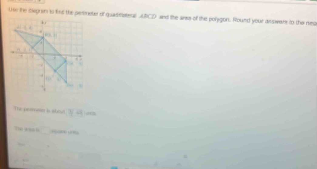 Use the diagram to find the perimeter of quadriateral ABCD and the area of the polygon. Round your answers to the rea
The perimater is about ( 3/3 ,48 unit.
The area ts □ equere unit
