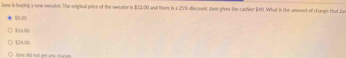 Jane is buying a new sweater. The original price of the sweater is $32.00 and there is a 25% discount. Jane gives the cashier $40. What is the amount of change that Jar
$8.00
$16.00
$24.00
Jane did not get any change.