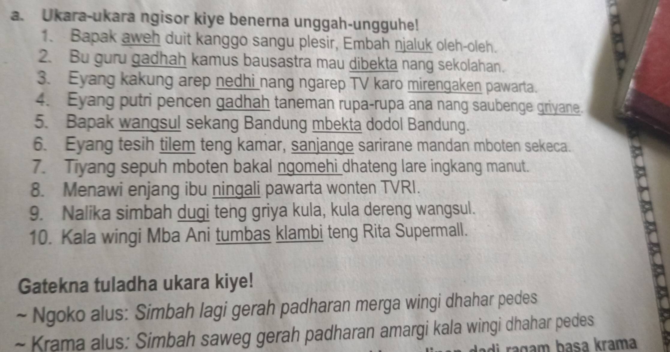 Ukara-ukara ngisor kiye benerna unggah-ungguhe! 
1. Bapak aweh duit kanggo sangu plesir, Embah njaluk oleh-oleh. 
2. Bu guru gadhah kamus bausastra mau dibekta nang sekolahan. 
3. Eyang kakung arep nedhi nang ngarep TV karo mirengaken pawarta. 
4. Eyang putri pencen gadhah taneman rupa-rupa ana nang saubenge griyane. 
5. Bapak wangsul sekang Bandung mbekta dodol Bandung. 
6. Eyang tesih tilem teng kamar, sanjange sarirane mandan mboten sekeca. 
7. Tiyang sepuh mboten bakal ngomehi dhateng lare ingkang manut. 
8. Menawi enjang ibu ningali pawarta wonten TVRI. 
9. Nalika simbah dugi teng griya kula, kula dereng wangsul. 
10. Kala wingi Mba Ani tumbas klambi teng Rita Supermall. 
Gatekna tuladha ukara kiye! 
~ Ngoko alus: Simbah lagi gerah padharan merga wingi dhahar pedes 
~ Krama alus: Simbah saweg gerah padharan amargi kala wingi dhahar pedes 
raçam basa krama