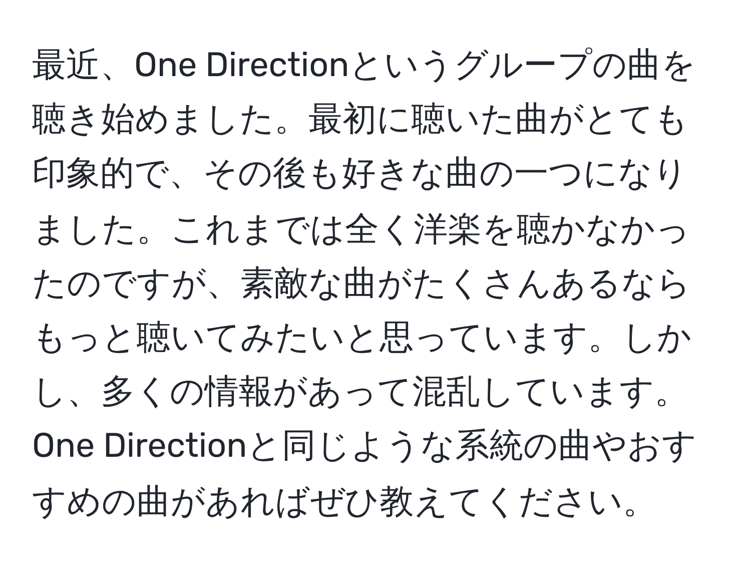 最近、One Directionというグループの曲を聴き始めました。最初に聴いた曲がとても印象的で、その後も好きな曲の一つになりました。これまでは全く洋楽を聴かなかったのですが、素敵な曲がたくさんあるならもっと聴いてみたいと思っています。しかし、多くの情報があって混乱しています。One Directionと同じような系統の曲やおすすめの曲があればぜひ教えてください。