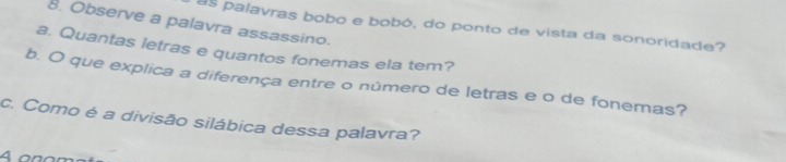 Observe a palavra assassino. 
as palavras bobo e bobó, do ponto de vista da sonoridade? 
a. Quantas letras e quantos fonemas ela tem? 
b. O que explica a diferença entre o número de letras e o de fonemas? 
c. Como é a divisão silábica dessa palavra?