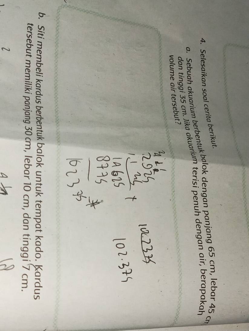 Selesaikan soal cerita berikut. 
a. Sebuah akuarium berbentuk balok dengan panjang 65 cm, lebar 45 cm
dan tinggi 35 cm. Jika akuarium terisi penuh dengan air, berapakah 
volume air tersebut? 
b. Siti membeli kardus berbentuk balok untuk tempat kado. Kardus 
tersebut memiliki panjang 30 cm, lebar 10 cm, dan tinggi 7 cm.