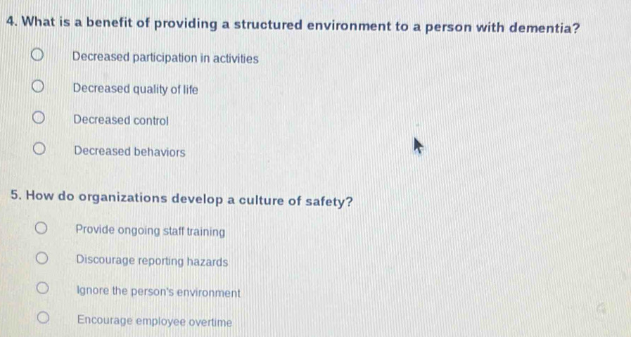 What is a benefit of providing a structured environment to a person with dementia?
Decreased participation in activities
Decreased quality of life
Decreased control
Decreased behaviors
5. How do organizations develop a culture of safety?
Provide ongoing staff training
Discourage reporting hazards
Ignore the person's environment
Encourage employee overtime