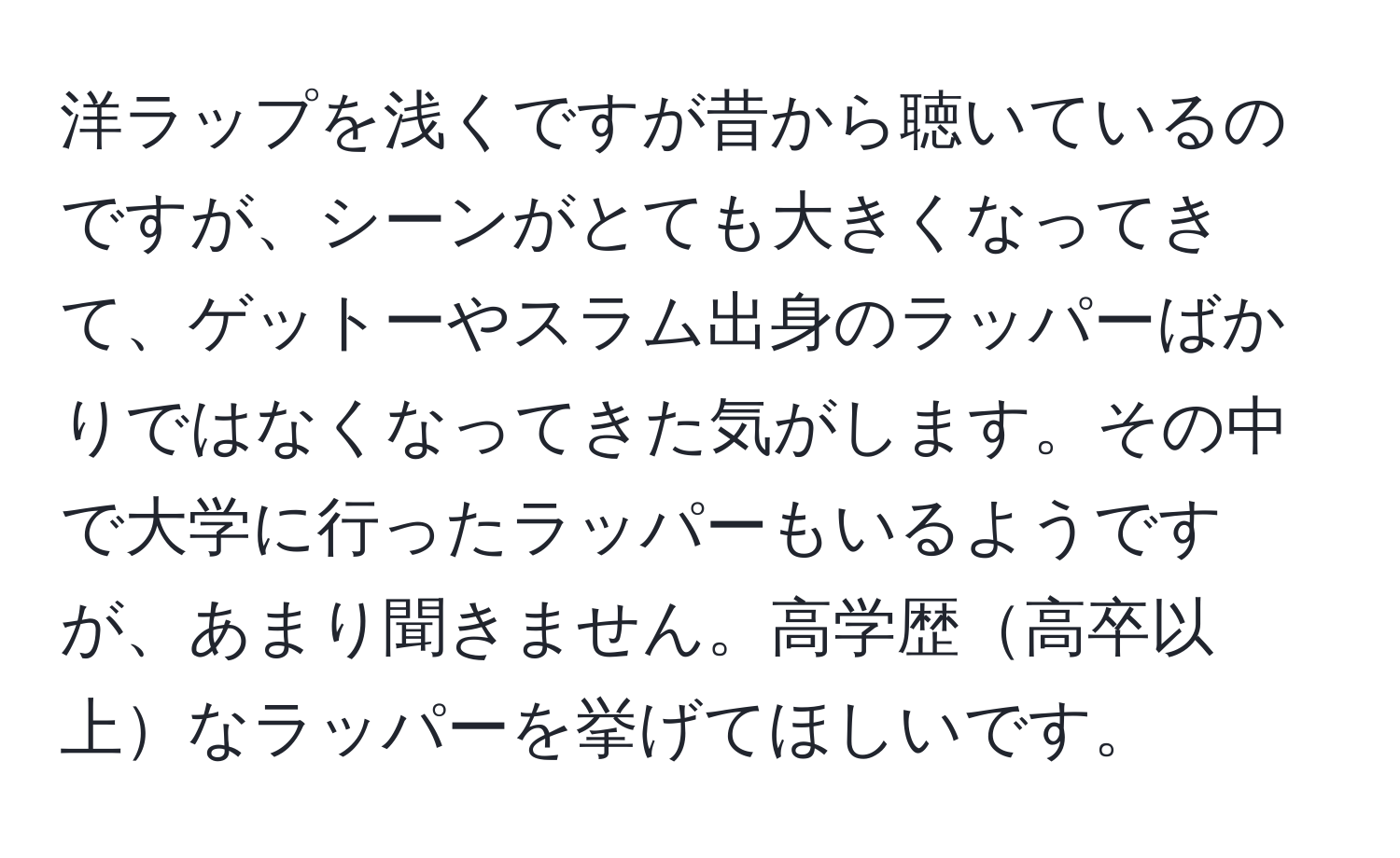 洋ラップを浅くですが昔から聴いているのですが、シーンがとても大きくなってきて、ゲットーやスラム出身のラッパーばかりではなくなってきた気がします。その中で大学に行ったラッパーもいるようですが、あまり聞きません。高学歴高卒以上なラッパーを挙げてほしいです。