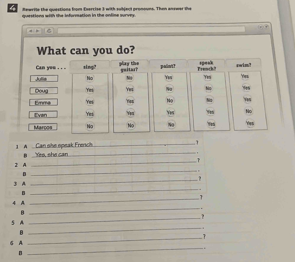 Rewrite the questions from Exercise 3 with subject pronouns. Then answer the 
questions with the information in the online survey. 
2 
What can you do? 
Can you . . . sing? play the paint? French? speak swim? 
guitar? 
Julia No No Yes Yes Yes 
Doug Yes Yes No No Yes 
Emma Yes Yes No No Yes 
Yes 
Evan Yes Yes Yes No 
Marcos 
No 
No 
No Yes Yes 
1A Can she speak French _? 
B Yes, she can __. 
_? 
_ 
2 A 
. 
B 
_? 
3 A 
_. 
B 
_? 
4 A 
_. 
B 
_? 
5 A 
_. 
B 
6 A _? 
_. 
B