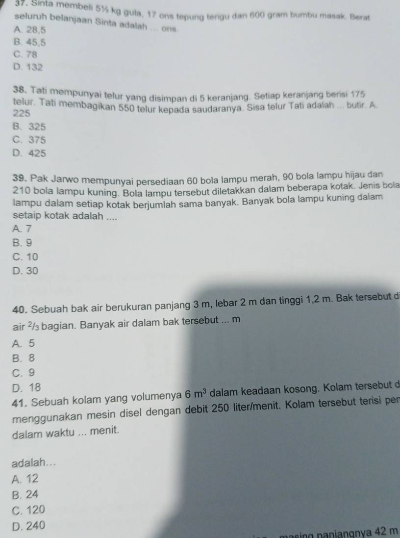 Sinta membeli 5½ kg gula, 17 ons tepung terigu dan 600 gram bumbu masak. Berat
seluruh belanjaan Sinta adalah ... ons
A. 28,5
B. 45,5
C. 78
D. 132
38. Tati mempunyai telur yang disimpan di 5 keranjang. Setiap keranjang berisi 175
telur. Tati membagikan 550 telur kepada saudaranya, Sisa telur Tati adalah ... butir. A
225
B. 325
C. 375
D. 425
39. Pak Jarwo mempunyai persediaan 60 bola lampu merah, 90 bola lampu hijau dan
210 bola lampu kuning. Bola lampu tersebut diletakkan dalam beberapa kotak. Jenis bola
lampu dalam setiap kotak berjumlah sama banyak. Banyak bola lampu kuning dalam
setaip kotak adalah ....
A. 7
B. 9
C. 10
D. 30
40. Sebuah bak air berukuran panjang 3 m, lebar 2 m dan tinggi 1,2 m. Bak tersebut d
air ²/ bagian. Banyak air dalam bak tersebut ... m
A. 5
B. 8
C. 9
D. 18
41. Sebuah kolam yang volumenya 6m^3 dalam keadaan kosong. Kolam tersebut d
menggunakan mesin disel dengan debit 250 liter /menit. Kolam tersebut terisi per
dalam waktu ... menit.
adalah...
A. 12
B. 24
C. 120
D. 240
ng n anianɑnva 42 m