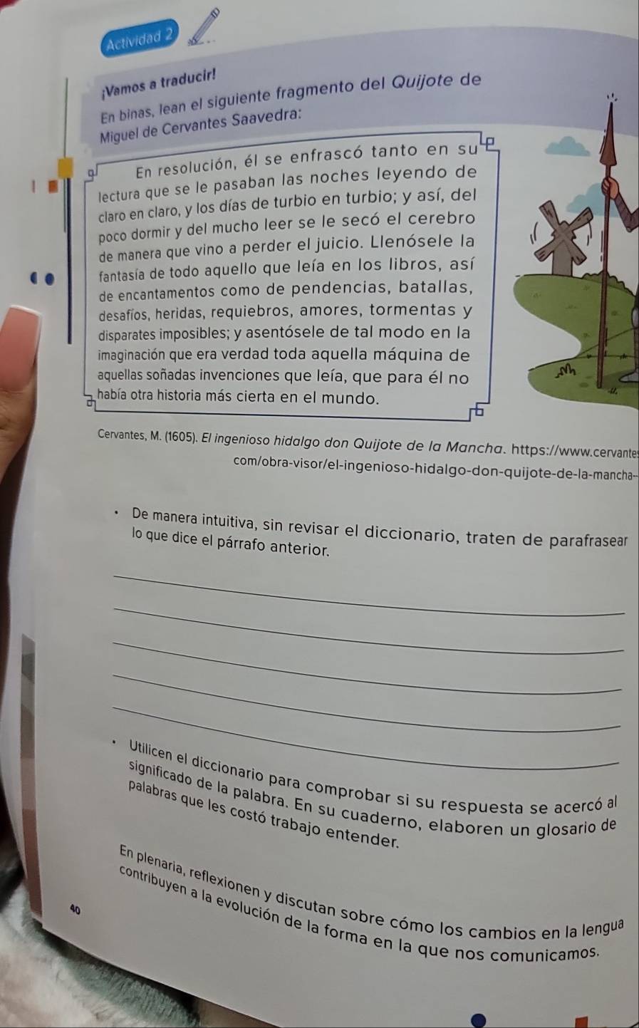 Actividad 2 
¡Vamos a traducir! 
En binas, lean el siguiente fragmento del Quijote de 

Miguel de Cervantes Saavedra: 
a En resolución, él se enfrascó tanto en su 
lectura que se le pasaban las noches leyendo de 
claro en claro, y los días de turbio en turbio; y así, del 
poco dormir y del mucho leer se le secó el cerebro 
de manera que vino a perder el juicio. Llenósele la 
fantasía de todo aquello que leía en los libros, así 
de encantamentos como de pendencias, batallas, 
desafíos, heridas, requiebros, amores, tormentas y 
disparates imposibles; y asentósele de tal modo en la 
imaginación que era verdad toda aquella máquina de 
aquellas soñadas invenciones que leía, que para él no 
había otra historia más cierta en el mundo. 
Cervantes, M. (1605). El ingenioso hidalgo don Quijote de la Mancha. https://www.cervante 
com/obra-visor/el-ingenioso-hidalgo-don-quijote-de-la-mancha-- 
、 De manera intuitiva, sin revisar el diccionario, traten de parafrasear 
lo que dice el párrafo anterior. 
_ 
_ 
_ 
_ 
_ 
Utilicen el diccionario para comprobar si su respuesta se acercó all 
significado de la palabra. En su cuaderno, elaboren un glosario de 
palabras que les costó trabajo entender. 
En plenaria, reflexionen y discutan sobre cómo los cambios en la lengua 
40 
contribuyen a la evolución de la forma en la que nos comunicamos