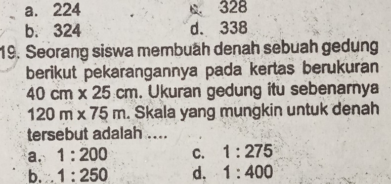 a. 224 D. 328
b. 324 d. 338
19. Seorang siswa membuäh denah sebuah gedung
berikut pekarangannya pada kertas berukuran
40cm* 25cm. Ukuran gedung itu sebenarnya
120m* 75m. Skala yang mungkin untuk denah
tersebut adalah ....
a. 1:200 C. 1:275
b. 1:250 d. 1:400