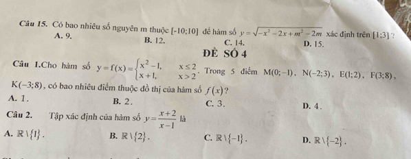 Có bao nhiêu số nguyên m thuộc [-10;10] đề hàm số y=sqrt(-x^2-2x+m^2-2m) xác đinh trên [1;3] ？
A. 9. B. 12. C. 14. D. 15.
đè SÓ 4
Câu 1.Cho hàm số y=f(x)=beginarrayl x^2-1,x≤ 2 x+1,x>2endarray.. Trong 5 điểm M(0;-1), N(-2;3), E(1;2), F(3;8),
K(-3;8) , có bao nhiêu điểm thuộc đồ thị của hàm số f(x) ?
A. 1. B. 2. C. 3. D. 4.
Câu 2. Tập xác định của hàm số y= (x+2)/x-1  là
A. R  I. B. R| 2. C. Rvee  -1. D. Rvee  -2.