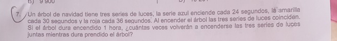 B) 9 900
7. Un árbol de navidad tiene tres series de luces, la serie azul enciende cada 24 segundos, la amarilla
cada 30 segundos y la roja cada 36 segundos. Al encender el árbol las tres series de luces coinciden.
Si el árbol dura encendido 1 hora, ¿cuántas veces volverán a encenderse las tres series de luces
juntas mientras dura prendido el árbol?