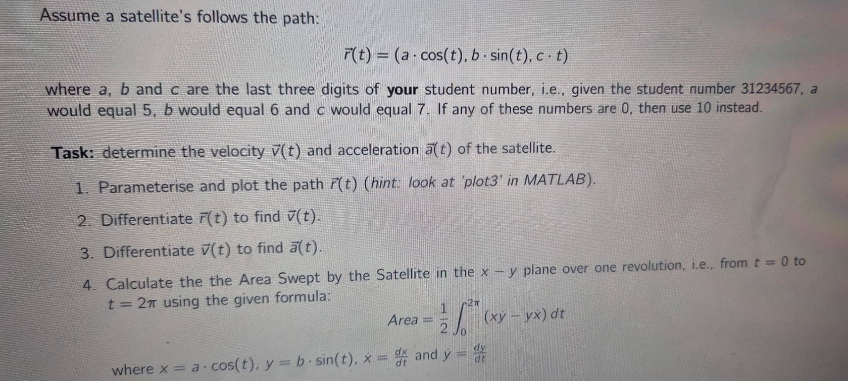 Assume a satellite's follows the path:
vector r(t)=(a· cos (t), b· sin (t), c· t)
where a, b and c are the last three digits of your student number, i.e., given the student number 31234567, a 
would equal 5, b would equal 6 and c would equal 7. If any of these numbers are 0, then use 10 instead. 
Task: determine the velocity vector v(t) and acceleration vector a(t) of the satellite. 
1. Parameterise and plot the path vector r(t) (hint: look at 'plot3' in MATLAB). 
2. Differentiate vector r(t) to find vector v(t). 
3. Differentiate vector v(t) to find vector a(t). 
4. Calculate the the Area Swept by the Satellite in the x-y plane over one revolution, i.e., from t=0 to
t=2π using the given formula:
Area= 1/2 ∈t _0^((2π)(xy-yx)dt
where x=a· cos (t), y=b· sin (t), x=frac dx)dt and y= dy/dt 